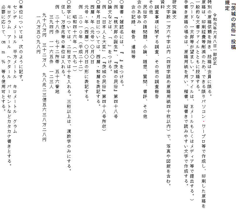 『茨城の民俗』投稿規定
                                    　　　　　　　　　令和元年六月八日一部改正
特別の原稿依頼を除き、投稿は会員に限る。
原稿は、印刷経費等削減のため、できる限りパソコン・ワープロ等で作成し、印刷した原稿を一般的な文書ファイルとともに投稿する。
（ワード、一太郎等が望ましい。ファイルは、Ｅメールもしくはメディア等で提出する。）
手書き原稿の場合は、原稿用紙を用い、楷書、縦書きで読みやすい文字で作成する。

研究論文
　文字数一万六千字以内（四百字詰め原稿用紙四十枚以内）で、写真や図版を含む。
資料
　調査事項に関する調査、その他の調査報告
その他
　民俗学の諸問題、小論、随想、質問、書評、その他
会のあゆみ
　会の記録、報告、連絡等

○著書・雑誌名には、『　』をつける。
　例　『桃太郎の誕生』、『茨城の民俗』第四十八号
○論文などは、「　」をつける。
　例　「日本人と大豆」（『茨城の民俗』第四十八号所収）
○暦年月日については、西暦・和暦を表記する。
　西暦・年（元号）○月○日
　元号・年（西暦）○月○日の形に表記する。
　例　二０一０年（平成二十二）
　　　昭和四十六年（一九七一）
○数字については、二桁までは十を入れる。三桁以上は、漢数字のみにする。
　但し、万億兆等の単位は入れる。
　例　二十八件　七十二所帯　五十六番地
　　　三九四円　一一六五件　一二三人
    　九十八万円　三十二万人　九八兆二三億五六三八万二八円　
　　　一八万五〇九八円


○単位については、次のように記す。
　センチ　メートル　平方メートル　キロメートル　グラム　
　キログラム　アール　ヘクタール　パーセントなどカタカナ書きとする。
　必要に応じて、㎝　ｍ　％　等も使用可とする。